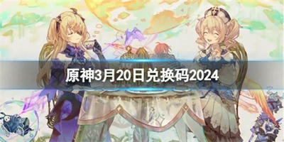 原神2024年3月20日兑换码 原神3月20日最新兑换码一览